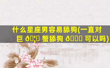什么星座男容易舔狗(一直对巨 🦉 蟹舔狗 🐅 可以吗)